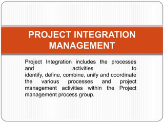PROJECT INTEGRATION
MANAGEMENT
Project Integration includes the processes
and
activities
to
identify, define, combine, unify and coordinate
the
various
processes
and
project
management activities within the Project
management process group.

 