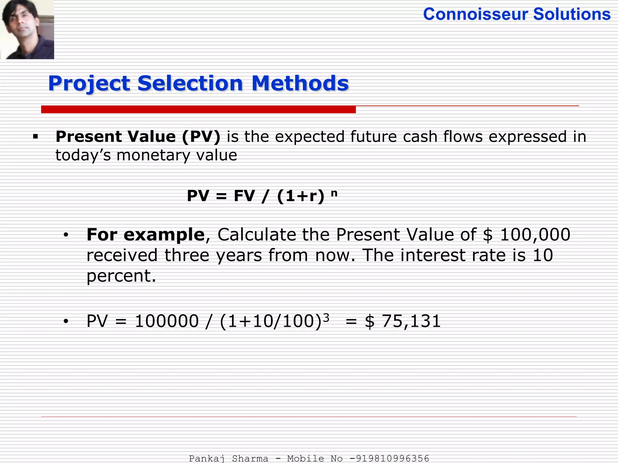 Connoisseur Solutions
 Present Value (PV) is the expected future cash flows expressed in
today’s monetary value
PV = FV / (1+r) n
• For example, Calculate the Present Value of $ 100,000
received three years from now. The interest rate is 10
percent.
• PV = 100000 / (1+10/100)3 = $ 75,131
Project Selection Methods
Pankaj Sharma - Mobile No -919810996356
 