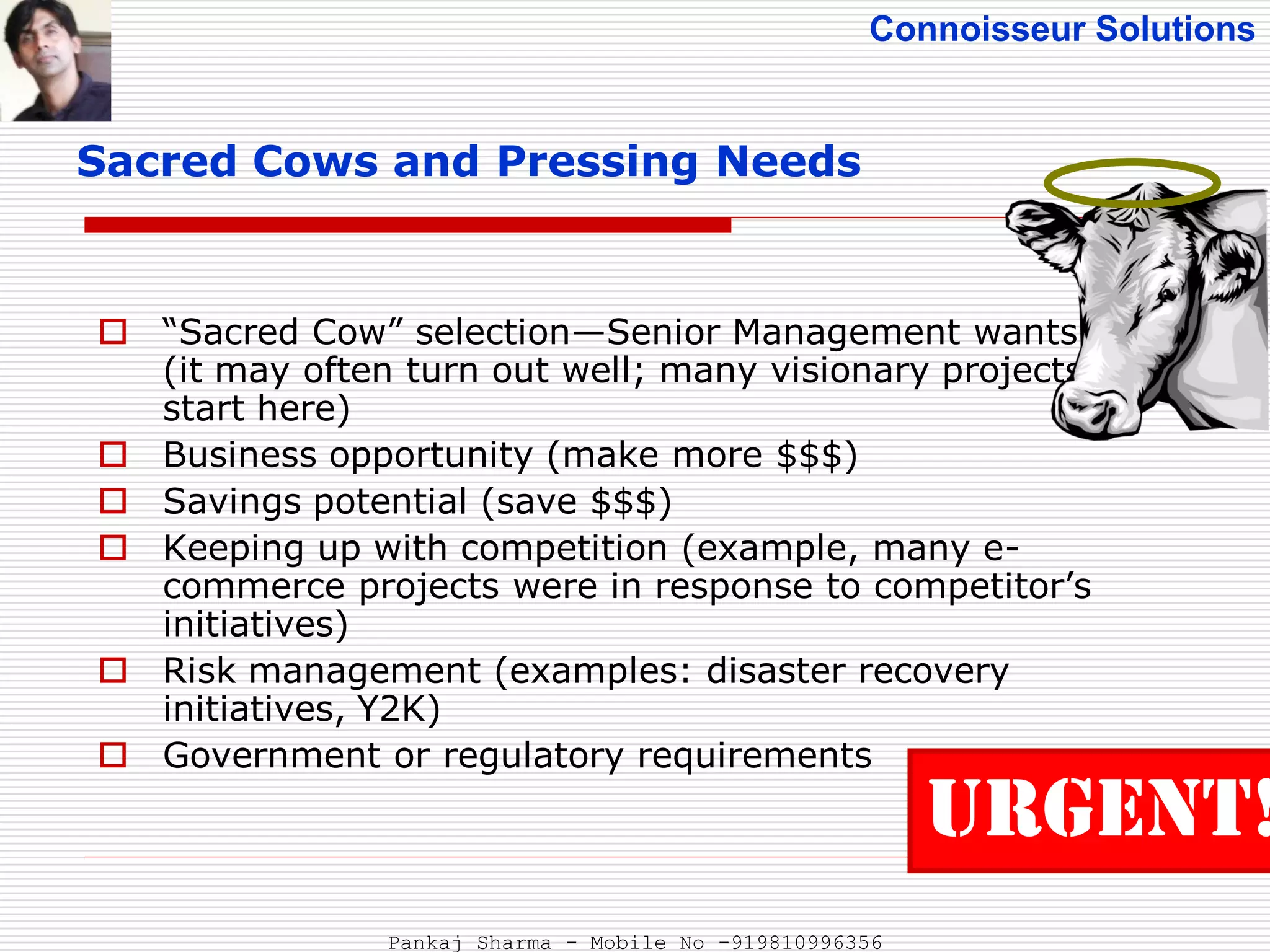 Connoisseur Solutions
Sacred Cows and Pressing Needs
 “Sacred Cow” selection—Senior Management wants it!
(it may often turn out well; many visionary projects
start here)
 Business opportunity (make more $$$)
 Savings potential (save $$$)
 Keeping up with competition (example, many e-
commerce projects were in response to competitor’s
initiatives)
 Risk management (examples: disaster recovery
initiatives, Y2K)
 Government or regulatory requirements
URGENT!
Pankaj Sharma - Mobile No -919810996356
 