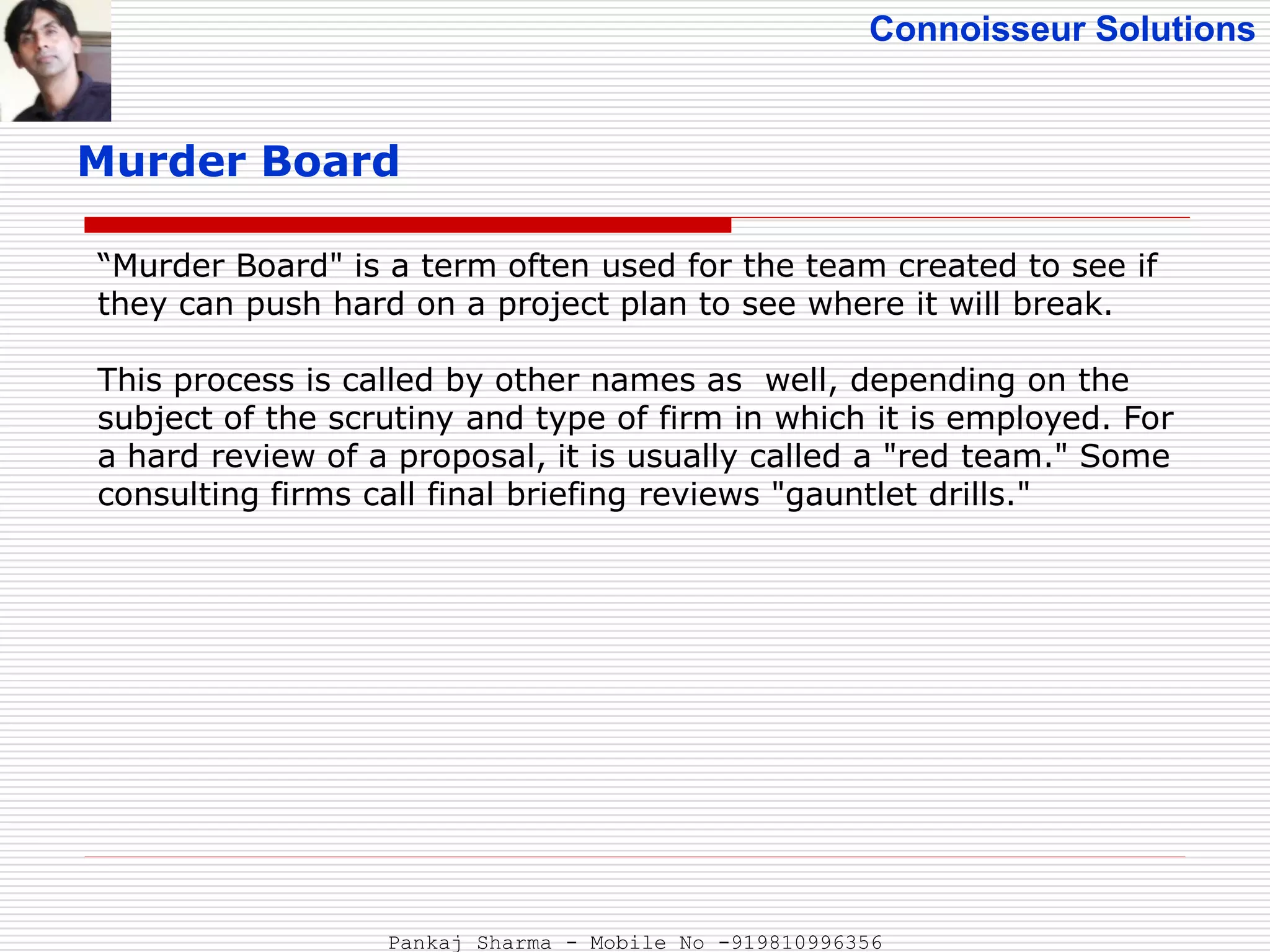 Connoisseur Solutions
Murder Board
“Murder Board" is a term often used for the team created to see if
they can push hard on a project plan to see where it will break.
This process is called by other names as well, depending on the
subject of the scrutiny and type of firm in which it is employed. For
a hard review of a proposal, it is usually called a "red team." Some
consulting firms call final briefing reviews "gauntlet drills."
Pankaj Sharma - Mobile No -919810996356
 