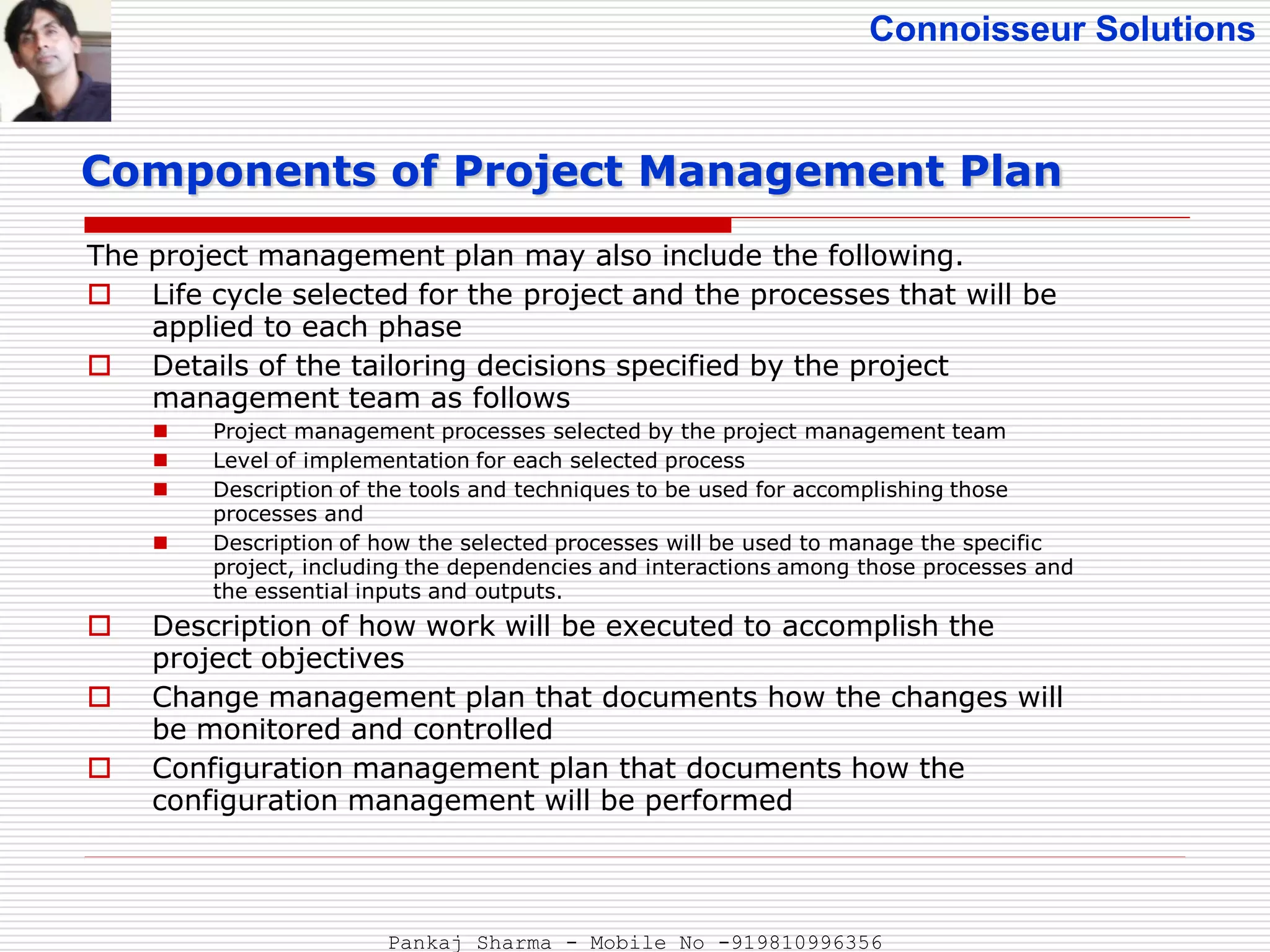 Connoisseur Solutions
The project management plan may also include the following.
 Life cycle selected for the project and the processes that will be
applied to each phase
 Details of the tailoring decisions specified by the project
management team as follows
 Project management processes selected by the project management team
 Level of implementation for each selected process
 Description of the tools and techniques to be used for accomplishing those
processes and
 Description of how the selected processes will be used to manage the specific
project, including the dependencies and interactions among those processes and
the essential inputs and outputs.
 Description of how work will be executed to accomplish the
project objectives
 Change management plan that documents how the changes will
be monitored and controlled
 Configuration management plan that documents how the
configuration management will be performed
Components of Project Management Plan
Pankaj Sharma - Mobile No -919810996356
 