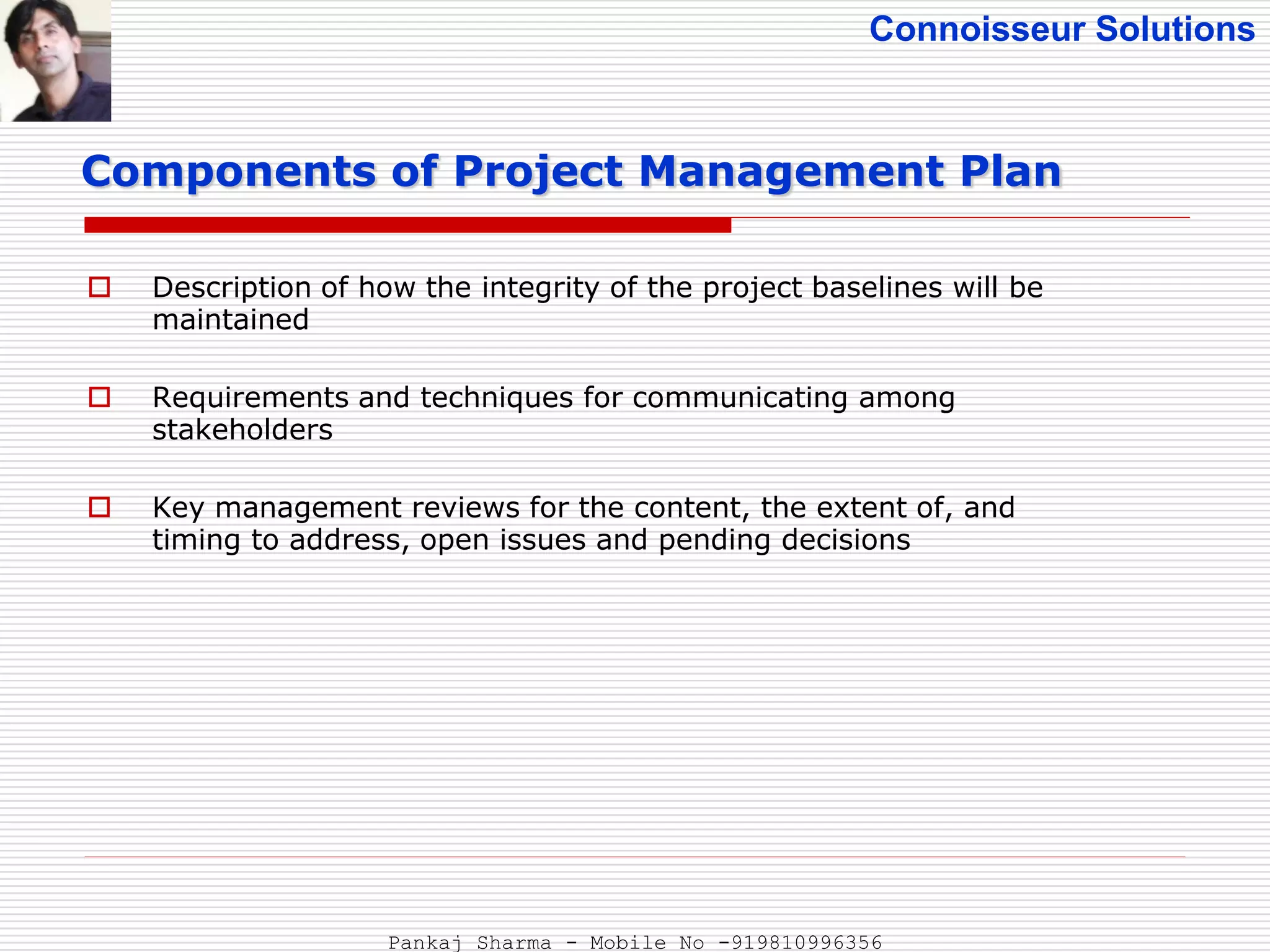 Connoisseur Solutions
 Description of how the integrity of the project baselines will be
maintained
 Requirements and techniques for communicating among
stakeholders
 Key management reviews for the content, the extent of, and
timing to address, open issues and pending decisions
Components of Project Management Plan
Pankaj Sharma - Mobile No -919810996356
 