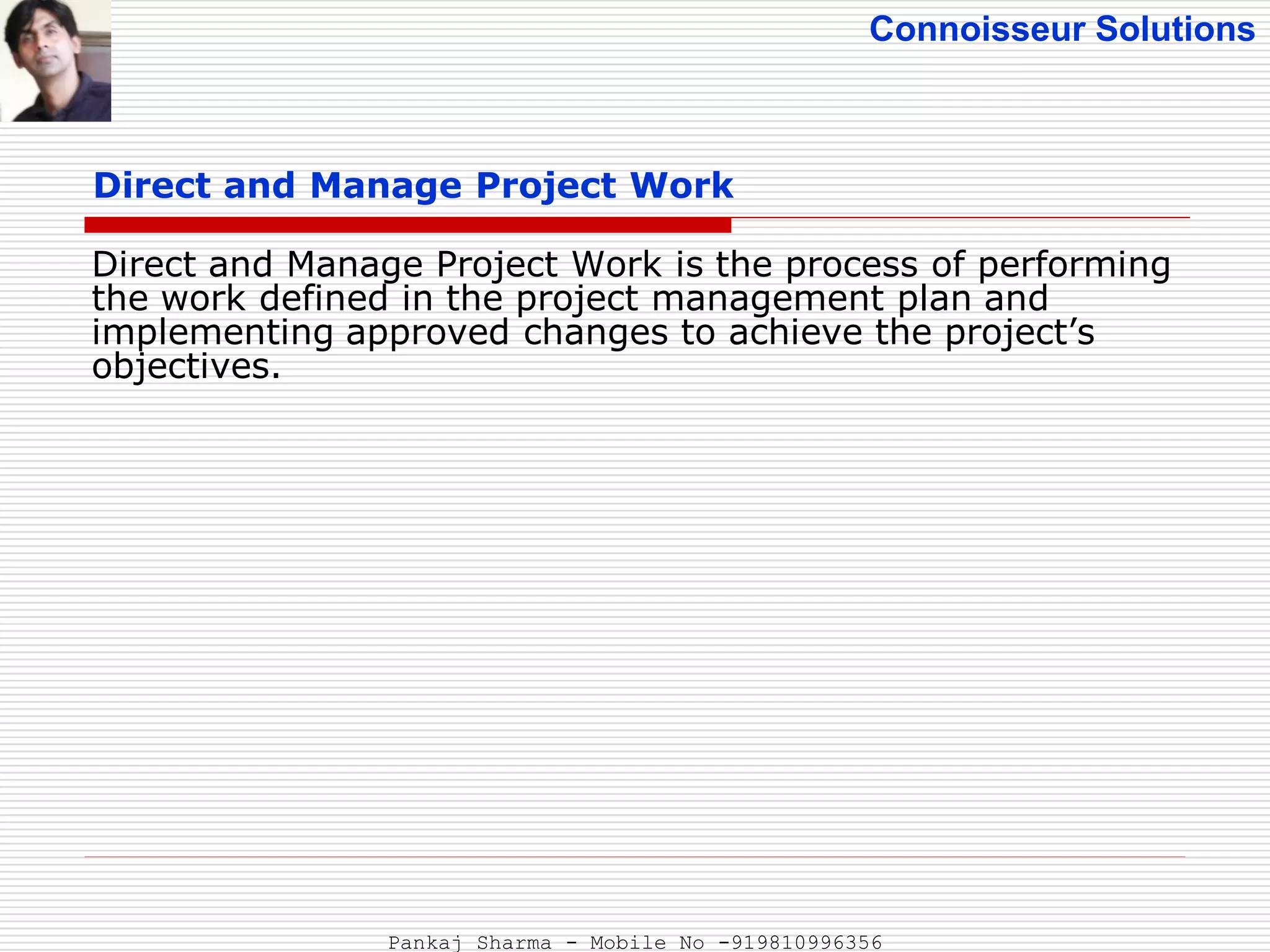 Connoisseur Solutions
Direct and Manage Project Work
Direct and Manage Project Work is the process of performing
the work defined in the project management plan and
implementing approved changes to achieve the project’s
objectives.
Pankaj Sharma - Mobile No -919810996356
 