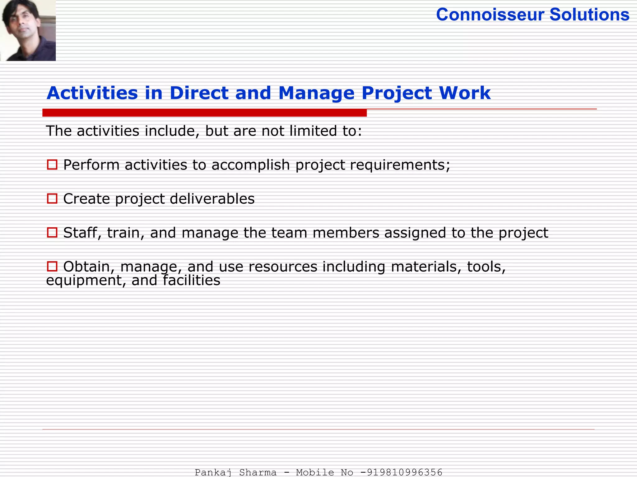 Connoisseur Solutions
Activities in Direct and Manage Project Work
The activities include, but are not limited to:
 Perform activities to accomplish project requirements;
 Create project deliverables
 Staff, train, and manage the team members assigned to the project
 Obtain, manage, and use resources including materials, tools,
equipment, and facilities
Pankaj Sharma - Mobile No -919810996356
 