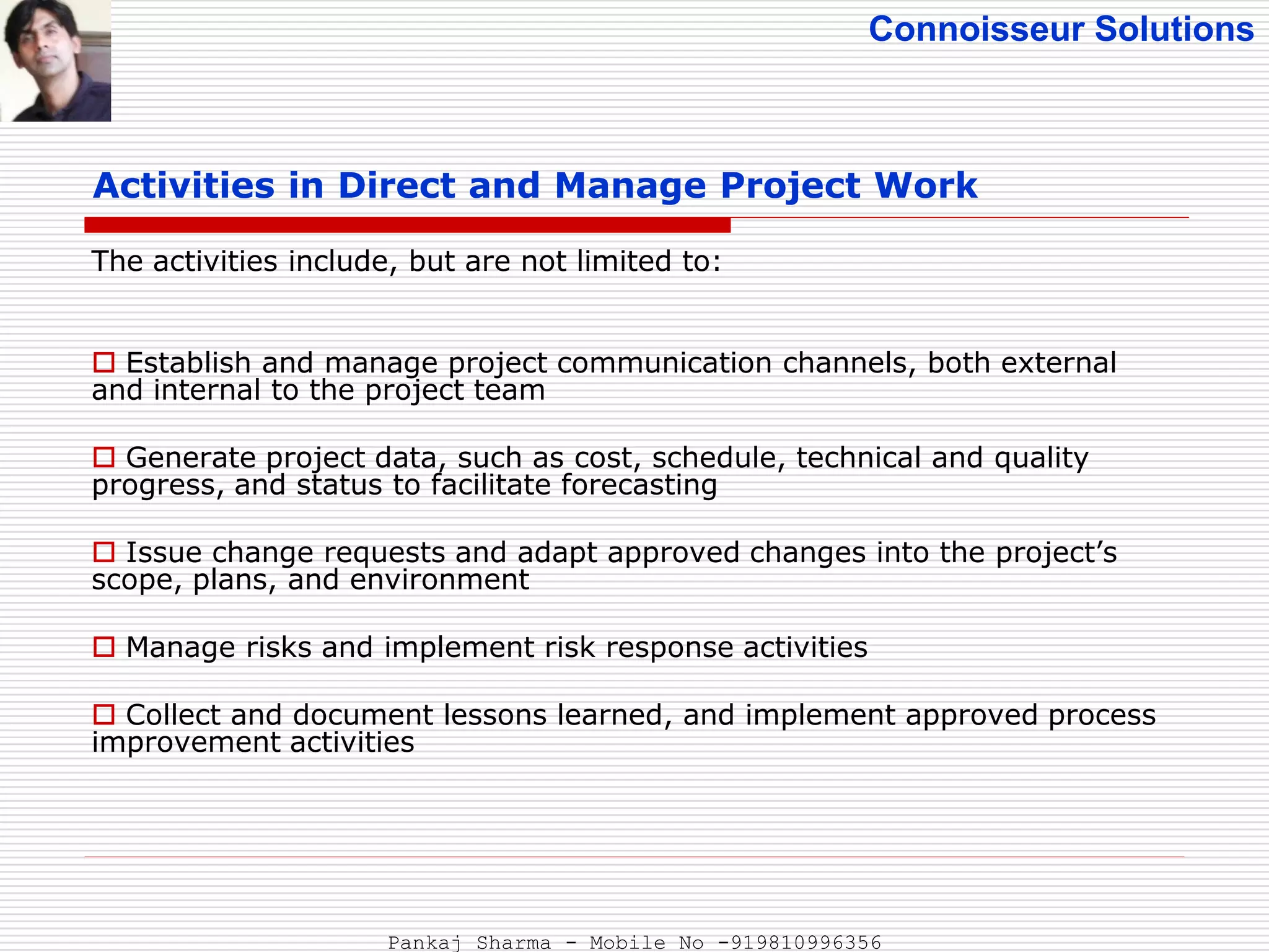 Connoisseur Solutions
Activities in Direct and Manage Project Work
The activities include, but are not limited to:
 Establish and manage project communication channels, both external
and internal to the project team
 Generate project data, such as cost, schedule, technical and quality
progress, and status to facilitate forecasting
 Issue change requests and adapt approved changes into the project’s
scope, plans, and environment
 Manage risks and implement risk response activities
 Collect and document lessons learned, and implement approved process
improvement activities
Pankaj Sharma - Mobile No -919810996356
 