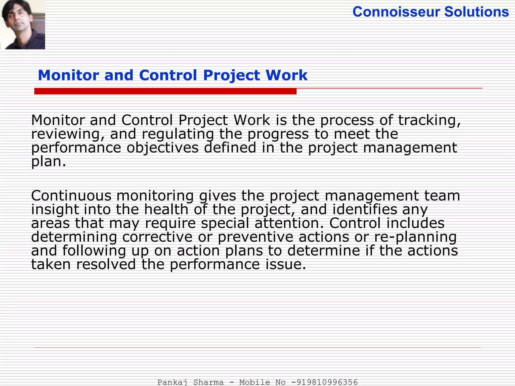 Connoisseur Solutions
Monitor and Control Project Work
Monitor and Control Project Work is the process of tracking,
reviewing, and regulating the progress to meet the
performance objectives defined in the project management
plan.
Continuous monitoring gives the project management team
insight into the health of the project, and identifies any
areas that may require special attention. Control includes
determining corrective or preventive actions or re-planning
and following up on action plans to determine if the actions
taken resolved the performance issue.
Pankaj Sharma - Mobile No -919810996356
 