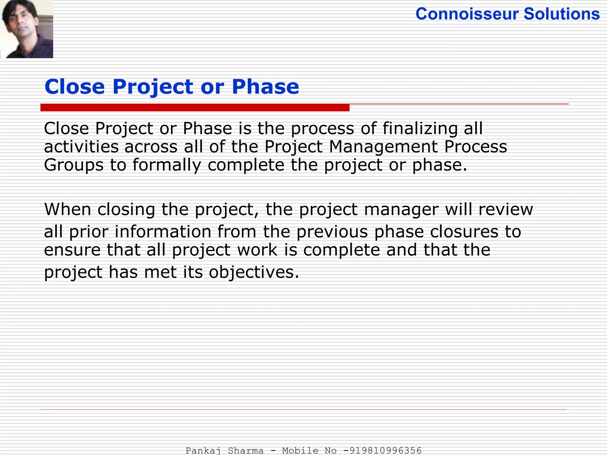Connoisseur Solutions
Close Project or Phase
Close Project or Phase is the process of finalizing all
activities across all of the Project Management Process
Groups to formally complete the project or phase.
When closing the project, the project manager will review
all prior information from the previous phase closures to
ensure that all project work is complete and that the
project has met its objectives.
Pankaj Sharma - Mobile No -919810996356
 