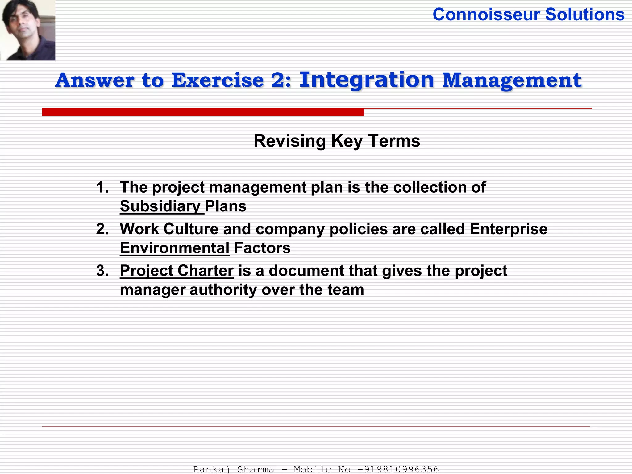 Connoisseur Solutions
Revising Key Terms
Answer to Exercise 2: Integration Management
1. The project management plan is the collection of
Subsidiary Plans
2. Work Culture and company policies are called Enterprise
Environmental Factors
3. Project Charter is a document that gives the project
manager authority over the team
Pankaj Sharma - Mobile No -919810996356
 