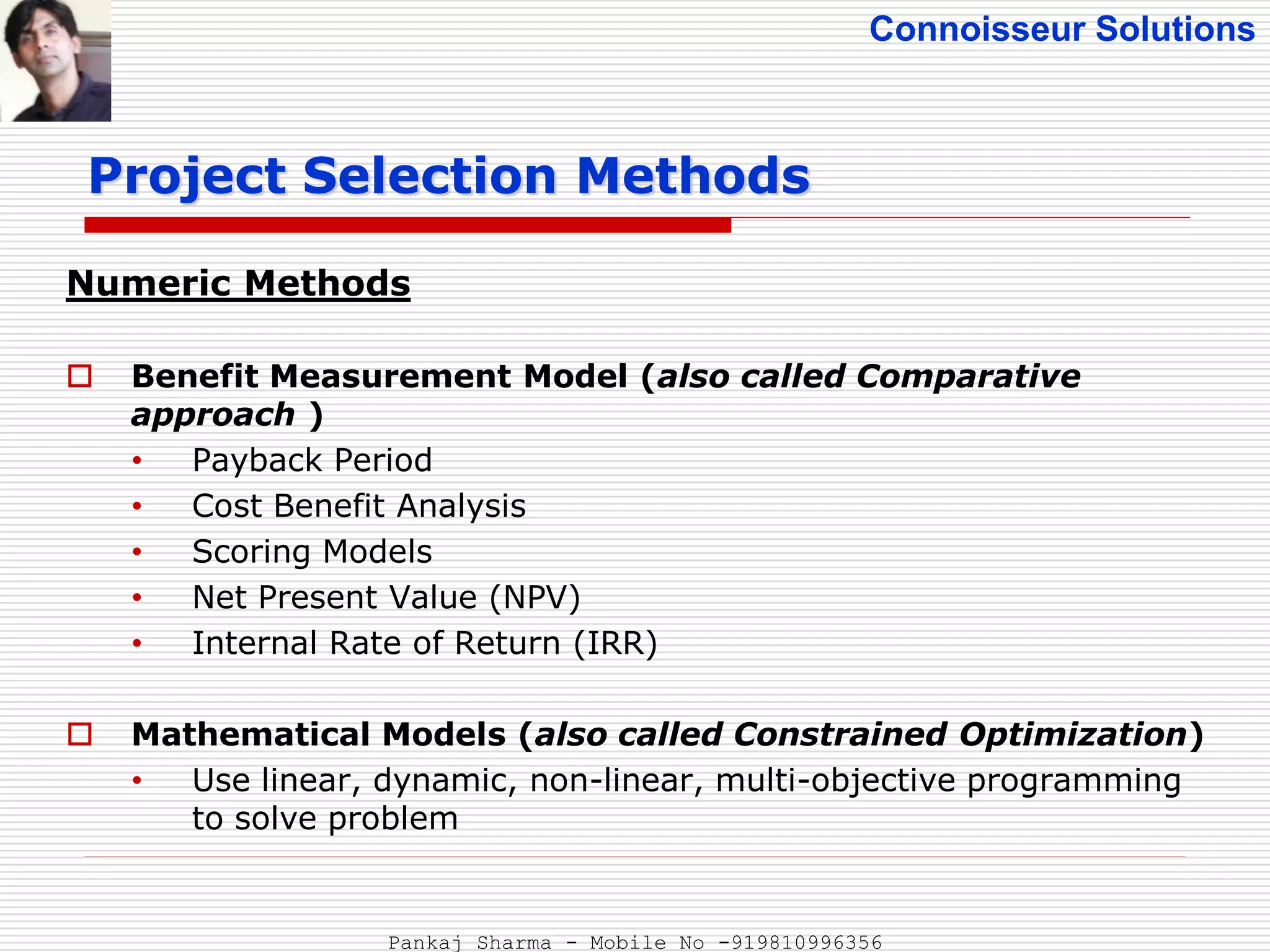 Connoisseur Solutions
Numeric Methods
 Benefit Measurement Model (also called Comparative
approach )
• Payback Period
• Cost Benefit Analysis
• Scoring Models
• Net Present Value (NPV)
• Internal Rate of Return (IRR)
 Mathematical Models (also called Constrained Optimization)
• Use linear, dynamic, non-linear, multi-objective programming
to solve problem
Project Selection Methods
Pankaj Sharma - Mobile No -919810996356
 