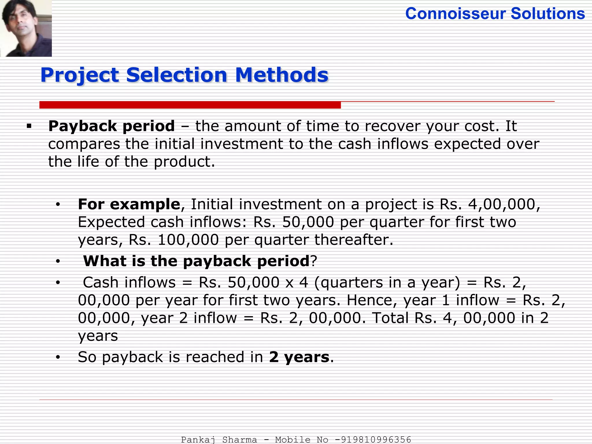 Connoisseur Solutions
 Payback period – the amount of time to recover your cost. It
compares the initial investment to the cash inflows expected over
the life of the product.
• For example, Initial investment on a project is Rs. 4,00,000,
Expected cash inflows: Rs. 50,000 per quarter for first two
years, Rs. 100,000 per quarter thereafter.
• What is the payback period?
• Cash inflows = Rs. 50,000 x 4 (quarters in a year) = Rs. 2,
00,000 per year for first two years. Hence, year 1 inflow = Rs. 2,
00,000, year 2 inflow = Rs. 2, 00,000. Total Rs. 4, 00,000 in 2
years
• So payback is reached in 2 years.
Project Selection Methods
Pankaj Sharma - Mobile No -919810996356
 