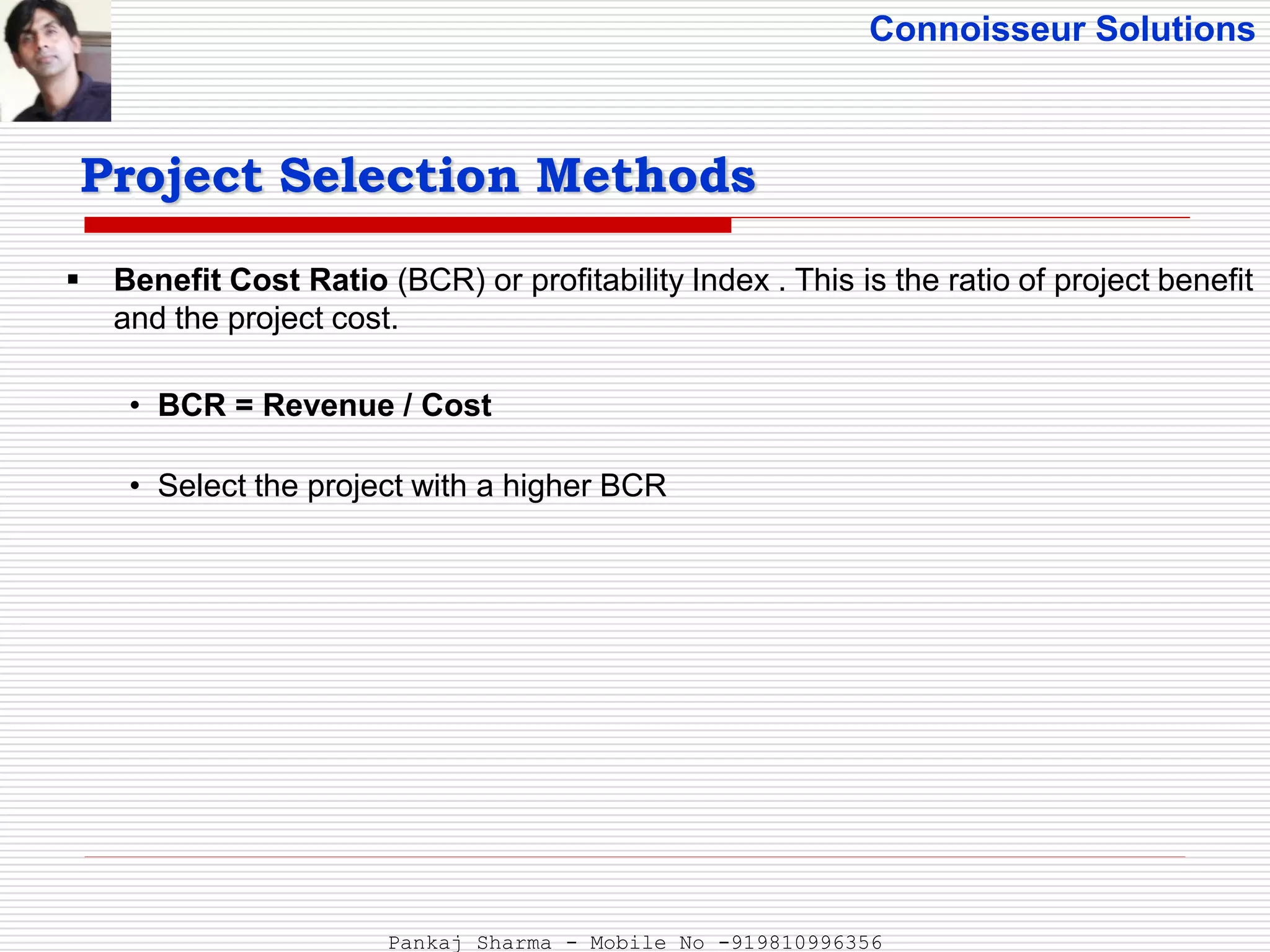 Connoisseur Solutions
 Benefit Cost Ratio (BCR) or profitability Index . This is the ratio of project benefit
and the project cost.
• BCR = Revenue / Cost
• Select the project with a higher BCR
Project Selection Methods
Pankaj Sharma - Mobile No -919810996356
 