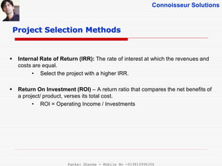 Connoisseur Solutions
 Internal Rate of Return (IRR): The rate of interest at which the revenues and
costs are equal.
• Select the project with a higher IRR.
 Return On Investment (ROI) – A return ratio that compares the net benefits of
a project/ product, verses its total cost.
• ROI = Operating Income / Investments
Project Selection Methods
Pankaj Sharma - Mobile No -919810996356
 