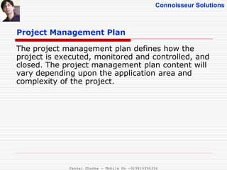 Connoisseur Solutions
Project Management Plan
The project management plan defines how the
project is executed, monitored and controlled, and
closed. The project management plan content will
vary depending upon the application area and
complexity of the project.
Pankaj Sharma - Mobile No -919810996356
 