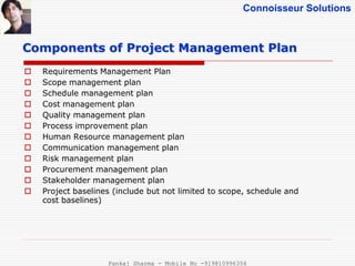 Connoisseur Solutions
 Requirements Management Plan
 Scope management plan
 Schedule management plan
 Cost management plan
 Quality management plan
 Process improvement plan
 Human Resource management plan
 Communication management plan
 Risk management plan
 Procurement management plan
 Stakeholder management plan
 Project baselines (include but not limited to scope, schedule and
cost baselines)
Components of Project Management Plan
Pankaj Sharma - Mobile No -919810996356
 