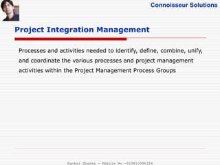 Connoisseur Solutions
Project Integration Management
Processes and activities needed to identify, define, combine, unify,
and coordinate the various processes and project management
activities within the Project Management Process Groups
Pankaj Sharma - Mobile No -919810996356
 
