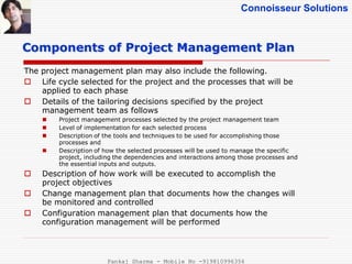 Connoisseur Solutions
The project management plan may also include the following.
 Life cycle selected for the project and the processes that will be
applied to each phase
 Details of the tailoring decisions specified by the project
management team as follows
 Project management processes selected by the project management team
 Level of implementation for each selected process
 Description of the tools and techniques to be used for accomplishing those
processes and
 Description of how the selected processes will be used to manage the specific
project, including the dependencies and interactions among those processes and
the essential inputs and outputs.
 Description of how work will be executed to accomplish the
project objectives
 Change management plan that documents how the changes will
be monitored and controlled
 Configuration management plan that documents how the
configuration management will be performed
Components of Project Management Plan
Pankaj Sharma - Mobile No -919810996356
 