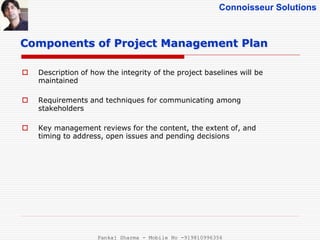 Connoisseur Solutions
 Description of how the integrity of the project baselines will be
maintained
 Requirements and techniques for communicating among
stakeholders
 Key management reviews for the content, the extent of, and
timing to address, open issues and pending decisions
Components of Project Management Plan
Pankaj Sharma - Mobile No -919810996356
 
