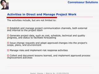 Connoisseur Solutions
Activities in Direct and Manage Project Work
The activities include, but are not limited to:
 Establish and manage project communication channels, both external
and internal to the project team
 Generate project data, such as cost, schedule, technical and quality
progress, and status to facilitate forecasting
 Issue change requests and adapt approved changes into the project’s
scope, plans, and environment
 Manage risks and implement risk response activities
 Collect and document lessons learned, and implement approved process
improvement activities
Pankaj Sharma - Mobile No -919810996356
 