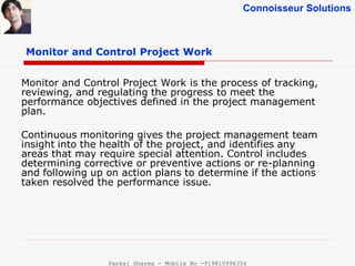 Connoisseur Solutions
Monitor and Control Project Work
Monitor and Control Project Work is the process of tracking,
reviewing, and regulating the progress to meet the
performance objectives defined in the project management
plan.
Continuous monitoring gives the project management team
insight into the health of the project, and identifies any
areas that may require special attention. Control includes
determining corrective or preventive actions or re-planning
and following up on action plans to determine if the actions
taken resolved the performance issue.
Pankaj Sharma - Mobile No -919810996356
 