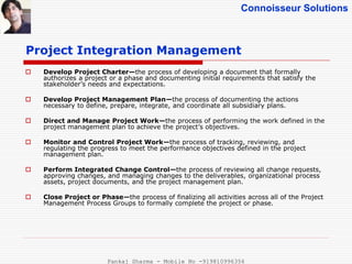 Connoisseur Solutions
 Develop Project Charter—the process of developing a document that formally
authorizes a project or a phase and documenting initial requirements that satisfy the
stakeholder’s needs and expectations.
 Develop Project Management Plan—the process of documenting the actions
necessary to define, prepare, integrate, and coordinate all subsidiary plans.
 Direct and Manage Project Work—the process of performing the work defined in the
project management plan to achieve the project’s objectives.
 Monitor and Control Project Work—the process of tracking, reviewing, and
regulating the progress to meet the performance objectives defined in the project
management plan.
 Perform Integrated Change Control—the process of reviewing all change requests,
approving changes, and managing changes to the deliverables, organizational process
assets, project documents, and the project management plan.
 Close Project or Phase—the process of finalizing all activities across all of the Project
Management Process Groups to formally complete the project or phase.
Project Integration Management
Pankaj Sharma - Mobile No -919810996356
 