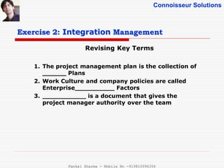 Connoisseur Solutions
Revising Key Terms
Exercise 2: Integration Management
1. The project management plan is the collection of
______ Plans
2. Work Culture and company policies are called
Enterprise__________ Factors
3. ___________ is a document that gives the
project manager authority over the team
Pankaj Sharma - Mobile No -919810996356
 