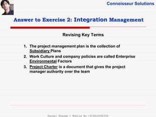 Connoisseur Solutions
Revising Key Terms
Answer to Exercise 2: Integration Management
1. The project management plan is the collection of
Subsidiary Plans
2. Work Culture and company policies are called Enterprise
Environmental Factors
3. Project Charter is a document that gives the project
manager authority over the team
Pankaj Sharma - Mobile No -919810996356
 