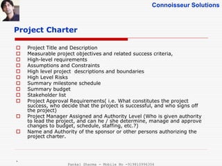 Connoisseur Solutions
Project Charter
 Project Title and Description
 Measurable project objectives and related success criteria,
 High-level requirements
 Assumptions and Constraints
 High level project descriptions and boundaries
 High Level Risks
 Summary milestone schedule
 Summary budget
 Stakeholder list
 Project Approval Requirements( i.e. What constitutes the project
success, who decide that the project is successful, and who signs off
the project)
 Project Manager Assigned and Authority Level (Who is given authority
to lead the project, and can he / she determine, manage and approve
changes to budget, schedule, staffing, etc.?)
 Name and Authority of the sponsor or other persons authorizing the
project charter.
.
Pankaj Sharma - Mobile No -919810996356
 