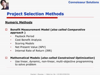 Connoisseur Solutions
Numeric Methods
 Benefit Measurement Model (also called Comparative
approach )
• Payback Period
• Cost Benefit Analysis
• Scoring Models
• Net Present Value (NPV)
• Internal Rate of Return (IRR)
 Mathematical Models (also called Constrained Optimization)
• Use linear, dynamic, non-linear, multi-objective programming
to solve problem
Project Selection Methods
Pankaj Sharma - Mobile No -919810996356
 