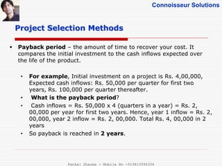 Connoisseur Solutions
 Payback period – the amount of time to recover your cost. It
compares the initial investment to the cash inflows expected over
the life of the product.
• For example, Initial investment on a project is Rs. 4,00,000,
Expected cash inflows: Rs. 50,000 per quarter for first two
years, Rs. 100,000 per quarter thereafter.
• What is the payback period?
• Cash inflows = Rs. 50,000 x 4 (quarters in a year) = Rs. 2,
00,000 per year for first two years. Hence, year 1 inflow = Rs. 2,
00,000, year 2 inflow = Rs. 2, 00,000. Total Rs. 4, 00,000 in 2
years
• So payback is reached in 2 years.
Project Selection Methods
Pankaj Sharma - Mobile No -919810996356
 