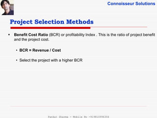Connoisseur Solutions
 Benefit Cost Ratio (BCR) or profitability Index . This is the ratio of project benefit
and the project cost.
• BCR = Revenue / Cost
• Select the project with a higher BCR
Project Selection Methods
Pankaj Sharma - Mobile No -919810996356
 