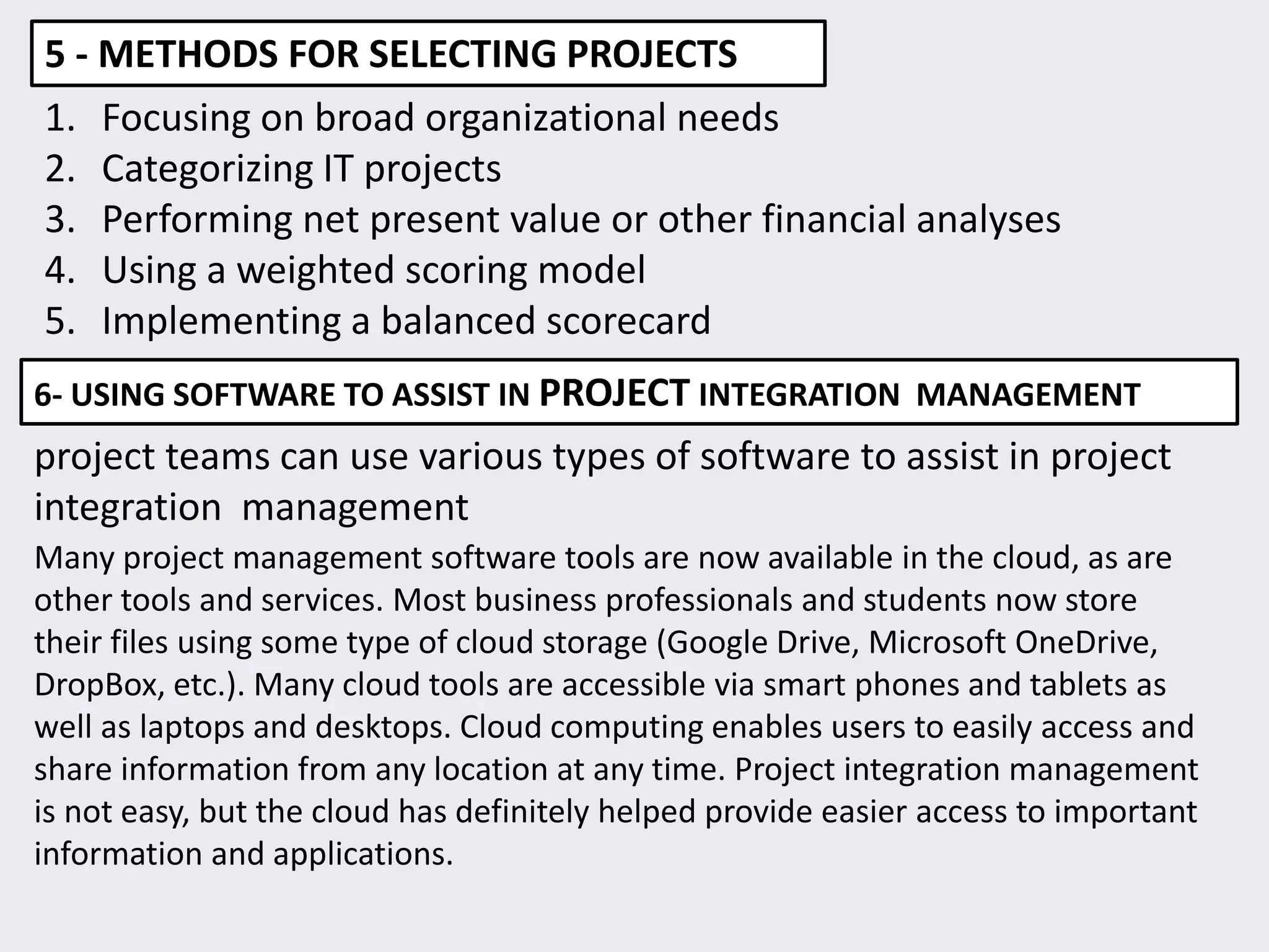 5 - METHODS FOR SELECTING PROJECTS
1. Focusing on broad organizational needs
2. Categorizing IT projects
3. Performing net present value or other financial analyses
4. Using a weighted scoring model
5. Implementing a balanced scorecard
6- USING SOFTWARE TO ASSIST IN PROJECT INTEGRATION MANAGEMENT
project teams can use various types of software to assist in project
integration management
Many project management software tools are now available in the cloud, as are
other tools and services. Most business professionals and students now store
their files using some type of cloud storage (Google Drive, Microsoft OneDrive,
DropBox, etc.). Many cloud tools are accessible via smart phones and tablets as
well as laptops and desktops. Cloud computing enables users to easily access and
share information from any location at any time. Project integration management
is not easy, but the cloud has definitely helped provide easier access to important
information and applications.
 