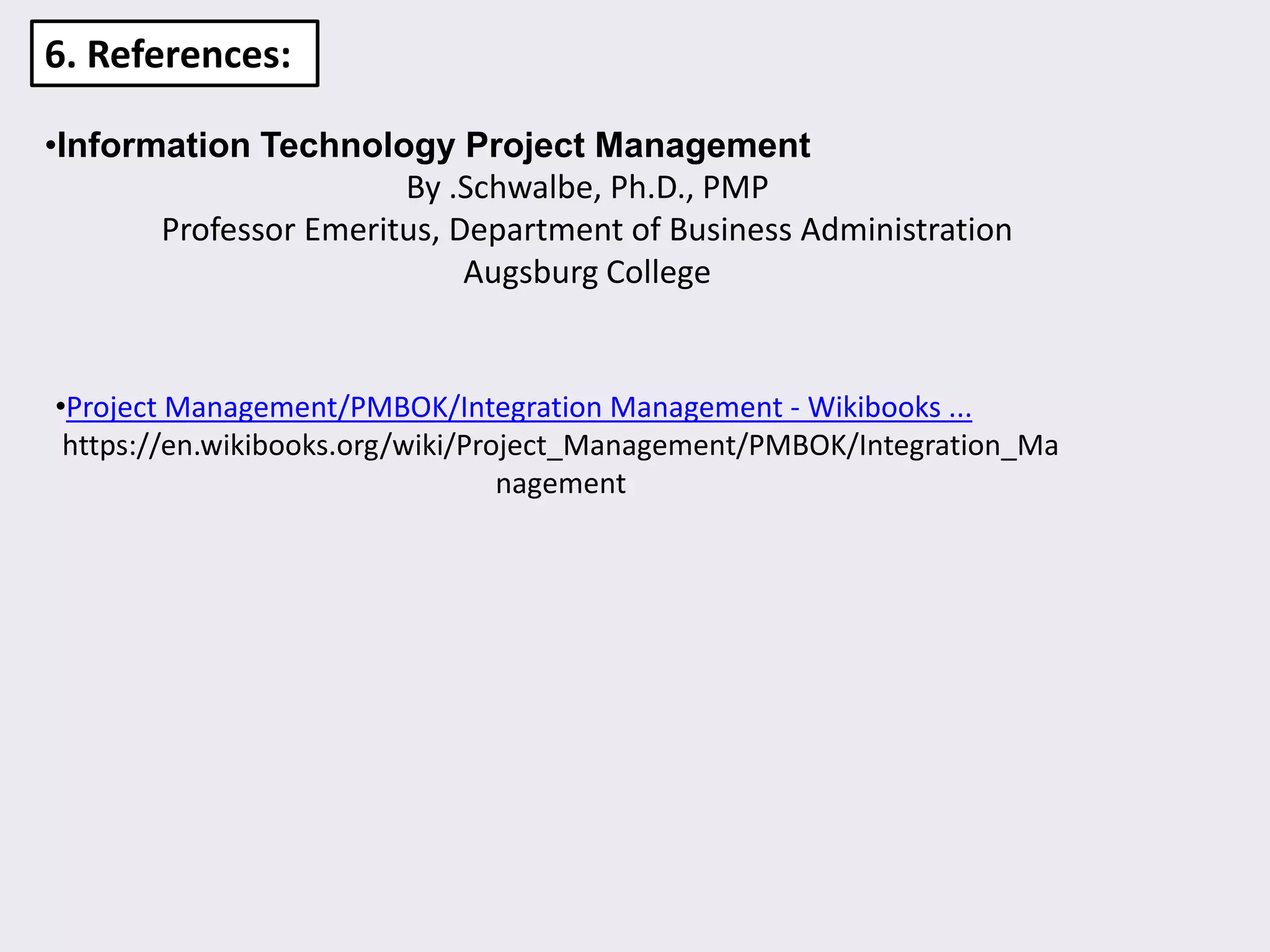 6. References:
•Information Technology Project Management
By .Schwalbe, Ph.D., PMP
Professor Emeritus, Department of Business Administration
Augsburg College
•Project Management/PMBOK/Integration Management - Wikibooks ...
https://en.wikibooks.org/wiki/Project_Management/PMBOK/Integration_Ma
nagement
 