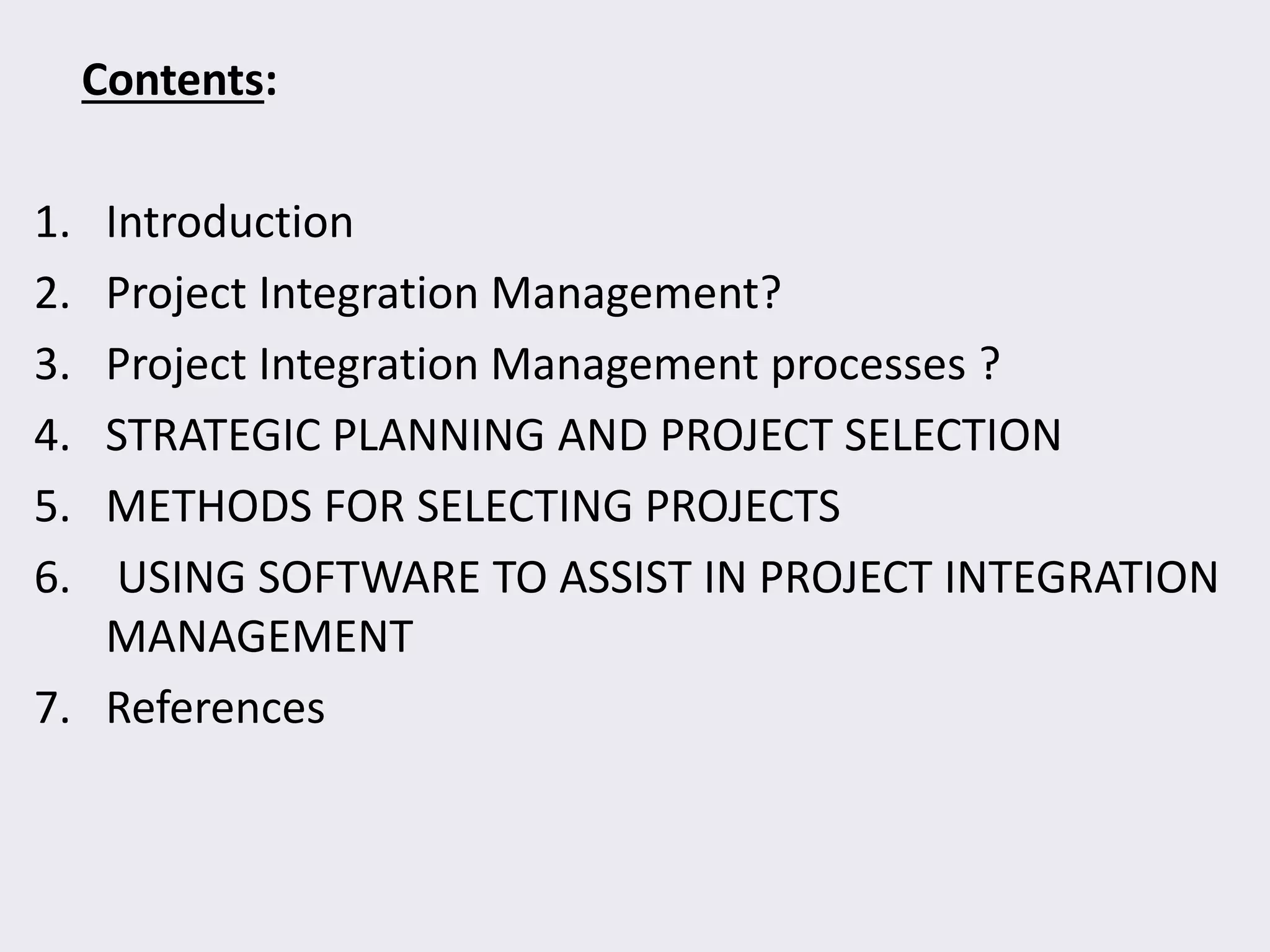 Contents:
1. Introduction
2. Project Integration Management?
3. Project Integration Management processes ?
4. STRATEGIC PLANNING AND PROJECT SELECTION
5. METHODS FOR SELECTING PROJECTS
6. USING SOFTWARE TO ASSIST IN PROJECT INTEGRATION
MANAGEMENT
7. References
 
