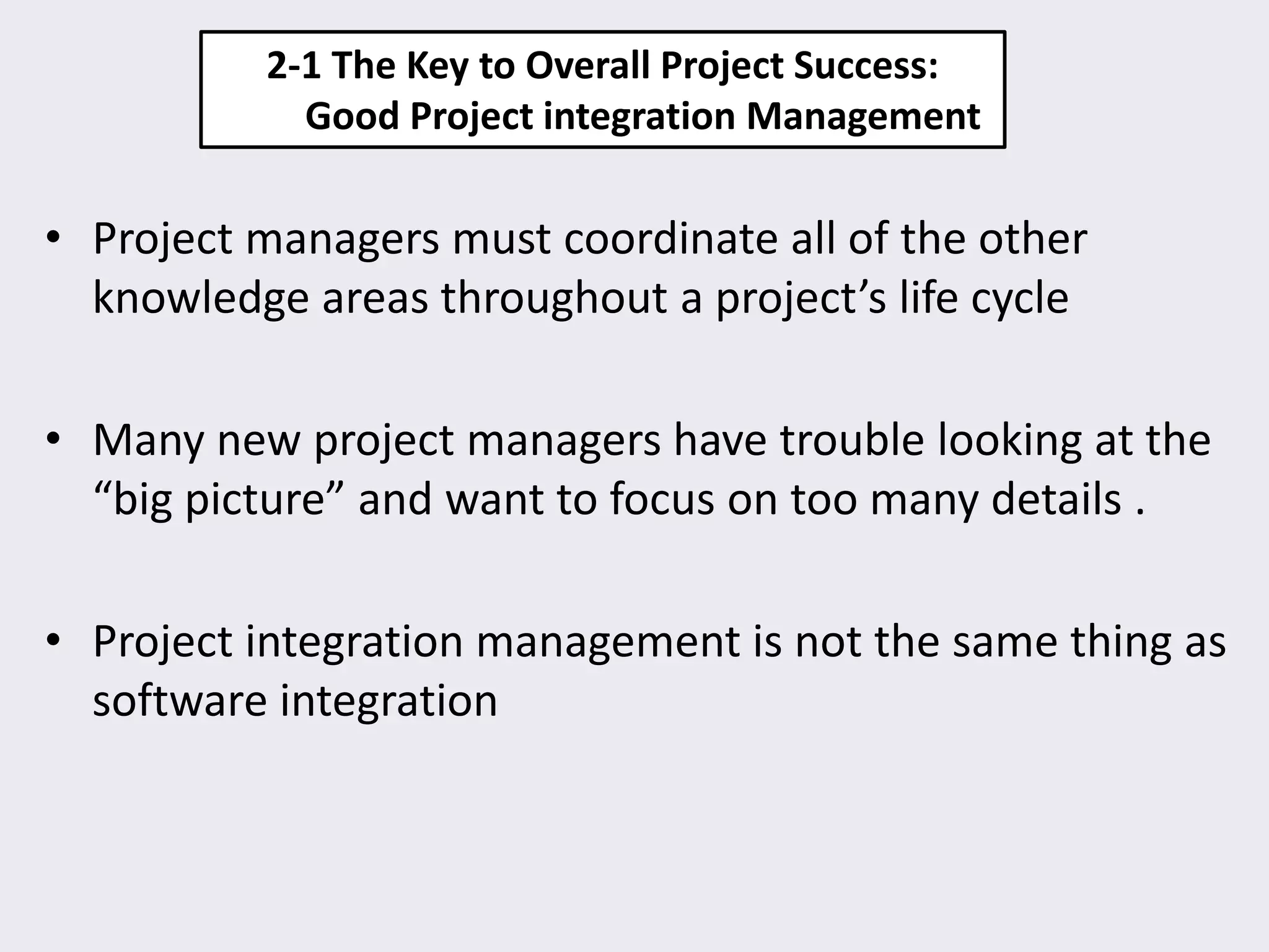2-1 The Key to Overall Project Success:
Good Project integration Management
• Project managers must coordinate all of the other
knowledge areas throughout a project’s life cycle
• Many new project managers have trouble looking at the
“big picture” and want to focus on too many details .
• Project integration management is not the same thing as
software integration
 