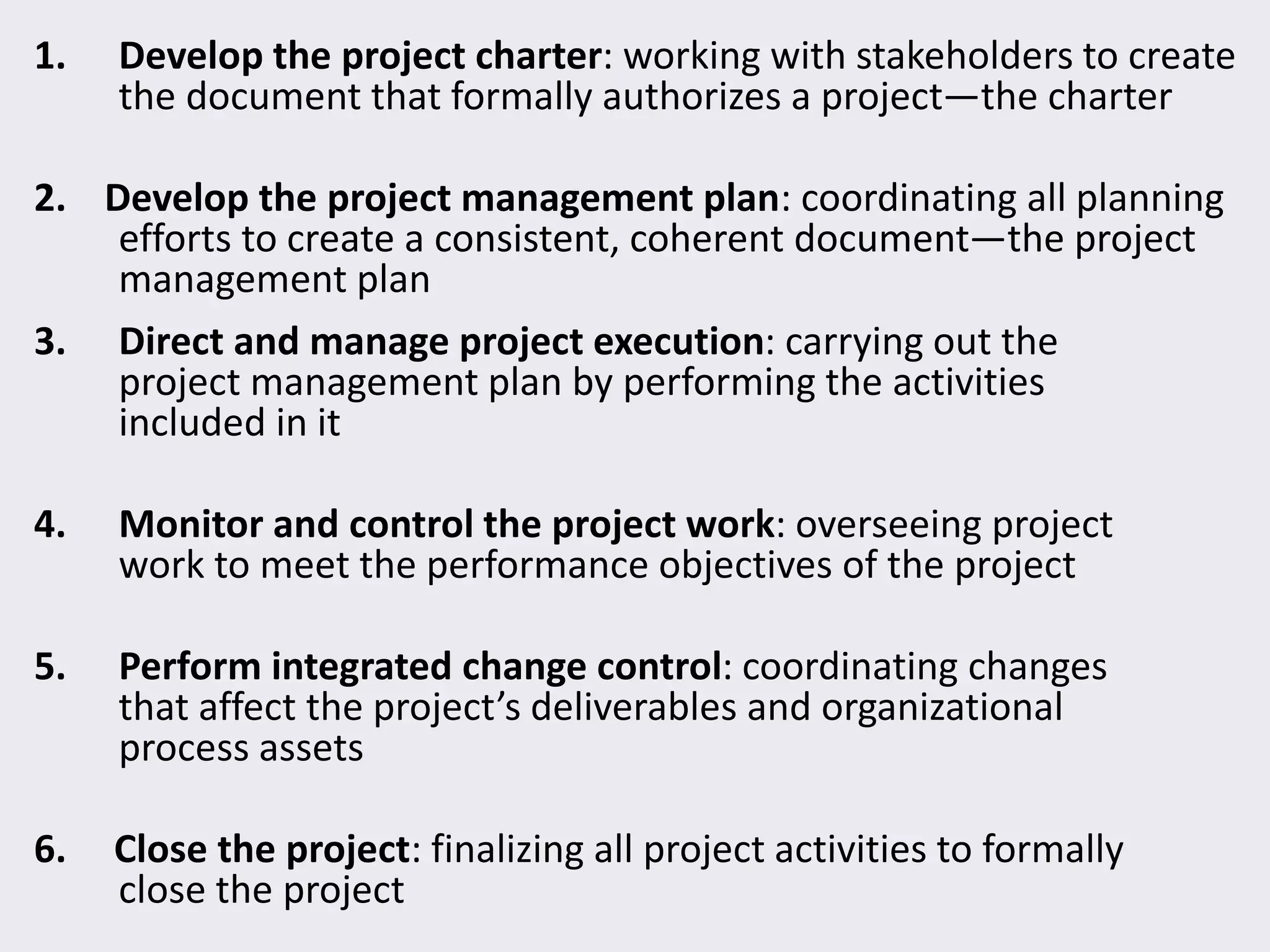 1. Develop the project charter: working with stakeholders to create
the document that formally authorizes a project—the charter
2. Develop the project management plan: coordinating all planning
efforts to create a consistent, coherent document—the project
management plan
3. Direct and manage project execution: carrying out the
project management plan by performing the activities
included in it
4. Monitor and control the project work: overseeing project
work to meet the performance objectives of the project
5. Perform integrated change control: coordinating changes
that affect the project’s deliverables and organizational
process assets
6. Close the project: finalizing all project activities to formally
close the project
 