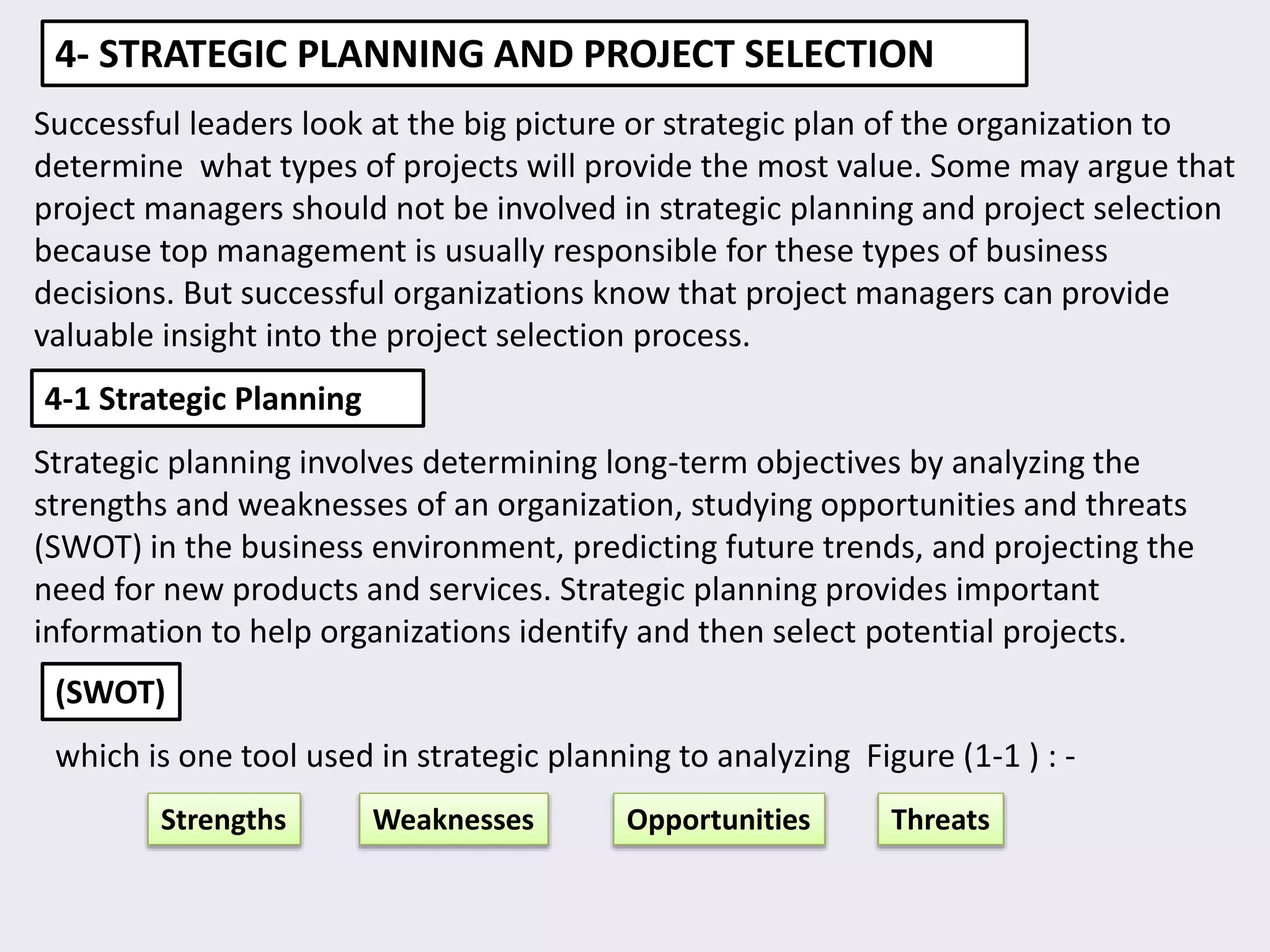 4- STRATEGIC PLANNING AND PROJECT SELECTION
Successful leaders look at the big picture or strategic plan of the organization to
determine what types of projects will provide the most value. Some may argue that
project managers should not be involved in strategic planning and project selection
because top management is usually responsible for these types of business
decisions. But successful organizations know that project managers can provide
valuable insight into the project selection process.
4-1 Strategic Planning
Strategic planning involves determining long-term objectives by analyzing the
strengths and weaknesses of an organization, studying opportunities and threats
(SWOT) in the business environment, predicting future trends, and projecting the
need for new products and services. Strategic planning provides important
information to help organizations identify and then select potential projects.
(SWOT)
which is one tool used in strategic planning to analyzing Figure (1-1 ) : -
Strengths Weaknesses Opportunities Threats
 