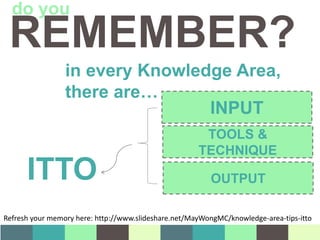 in every Knowledge Area,
there are…
INPUT
TOOLS &
TECHNIQUE
OUTPUTITTO
REMEMBER?
do you
Refresh your memory here: http://www.slideshare.net/MayWongMC/knowledge-area-tips-itto
 