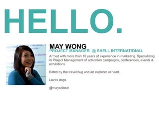 HELLO.
Armed with more than 10 years of experience in marketing. Specializing
in Project Management of activation campaigns, conferences, events &
exhibitions.
Bitten by the travel bug and an explorer at heart.
Loves dogs.
@mayscloset
MAY WONGPROJECT MANAGER @ SHELL INTERNATIONAL
 