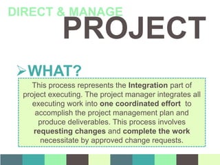 PROJECT
DIRECT & MANAGE
WHAT?
This process represents the Integration part of
project executing. The project manager integrates all
executing work into one coordinated effort to
accomplish the project management plan and
produce deliverables. This process involves
requesting changes and complete the work
necessitate by approved change requests.
 