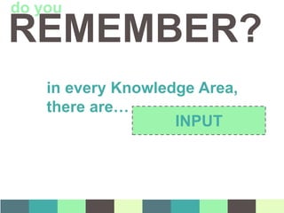 in every Knowledge Area,
there are…
INPUT
REMEMBER?
do you
 