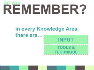 in every Knowledge Area,
there are…
INPUT
TOOLS &
TECHNIQUE
REMEMBER?
do you
 