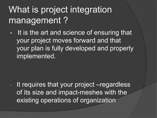 What is project integration management ?-   It is the art and science of ensuring that your project moves forward and that your plan is fully developed and properly implemented.It requires that your project –regardless of its size and impact-meshes with the existing operations of organizationFollowing are the PIM process-