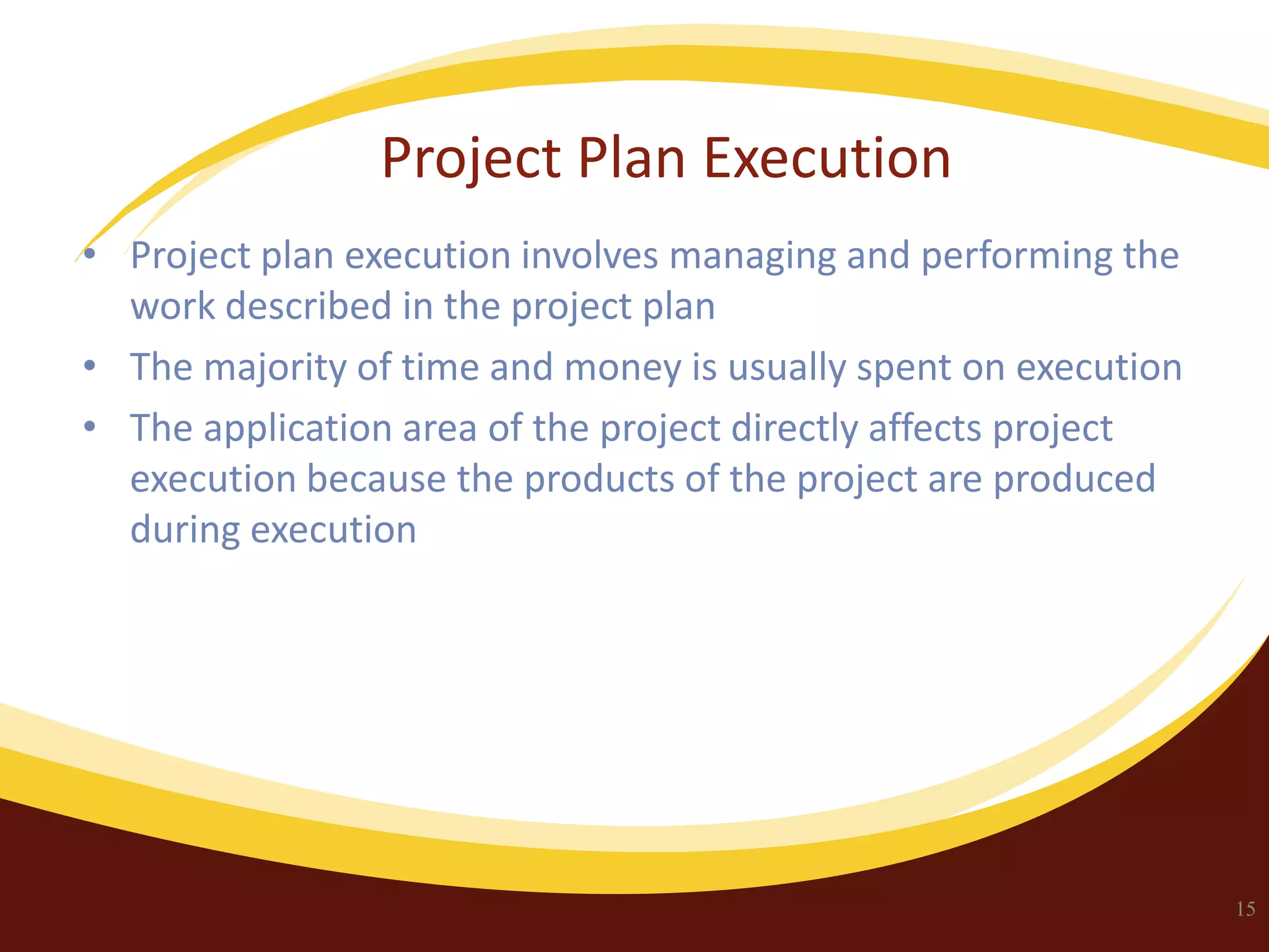 Project Plan Execution
• Project plan execution involves managing and performing the
work described in the project plan
• The majority of time and money is usually spent on execution
• The application area of the project directly affects project
execution because the products of the project are produced
during execution

15

 