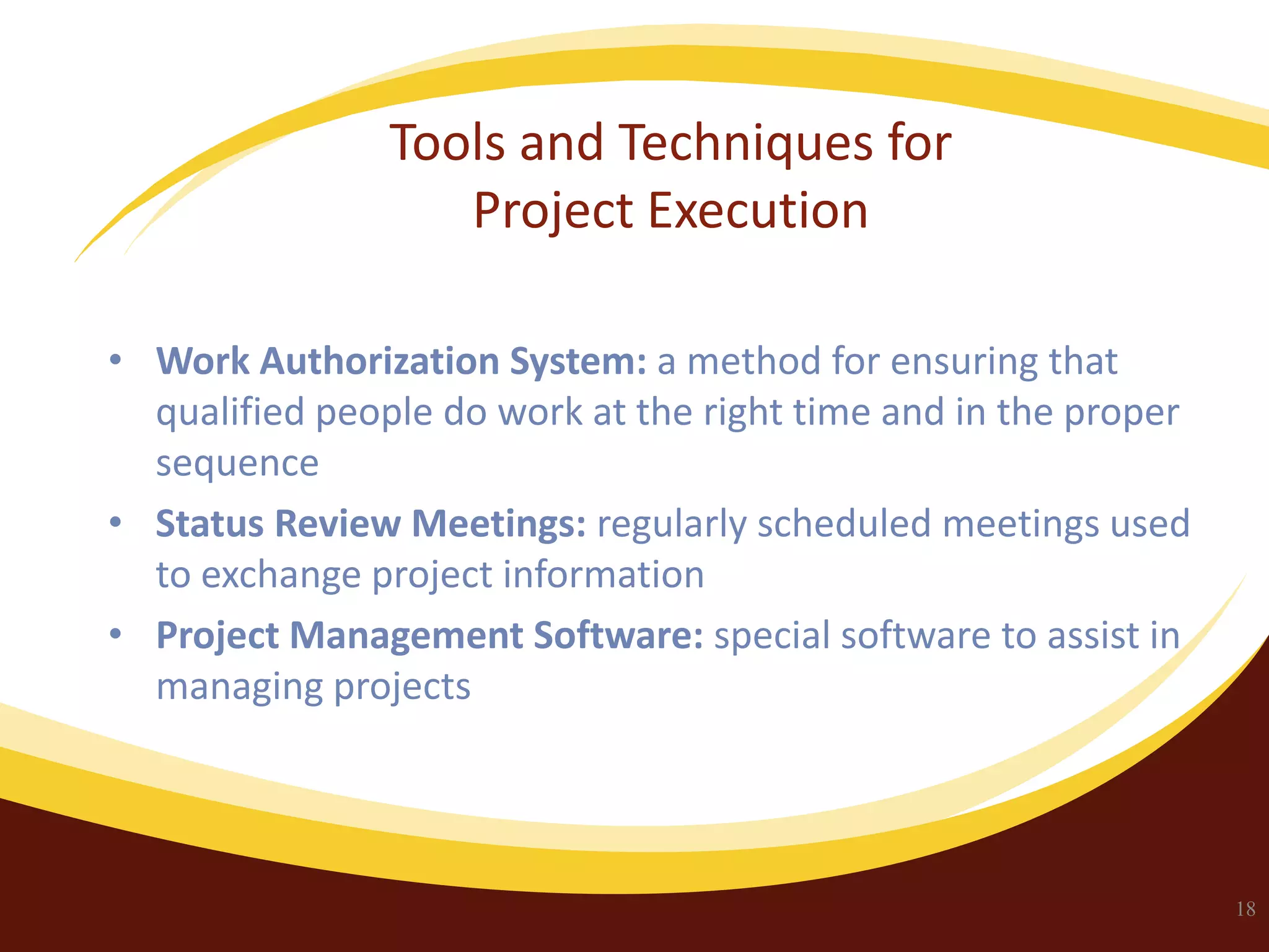 Tools and Techniques for
Project Execution
• Work Authorization System: a method for ensuring that
qualified people do work at the right time and in the proper
sequence
• Status Review Meetings: regularly scheduled meetings used
to exchange project information
• Project Management Software: special software to assist in
managing projects

18

 