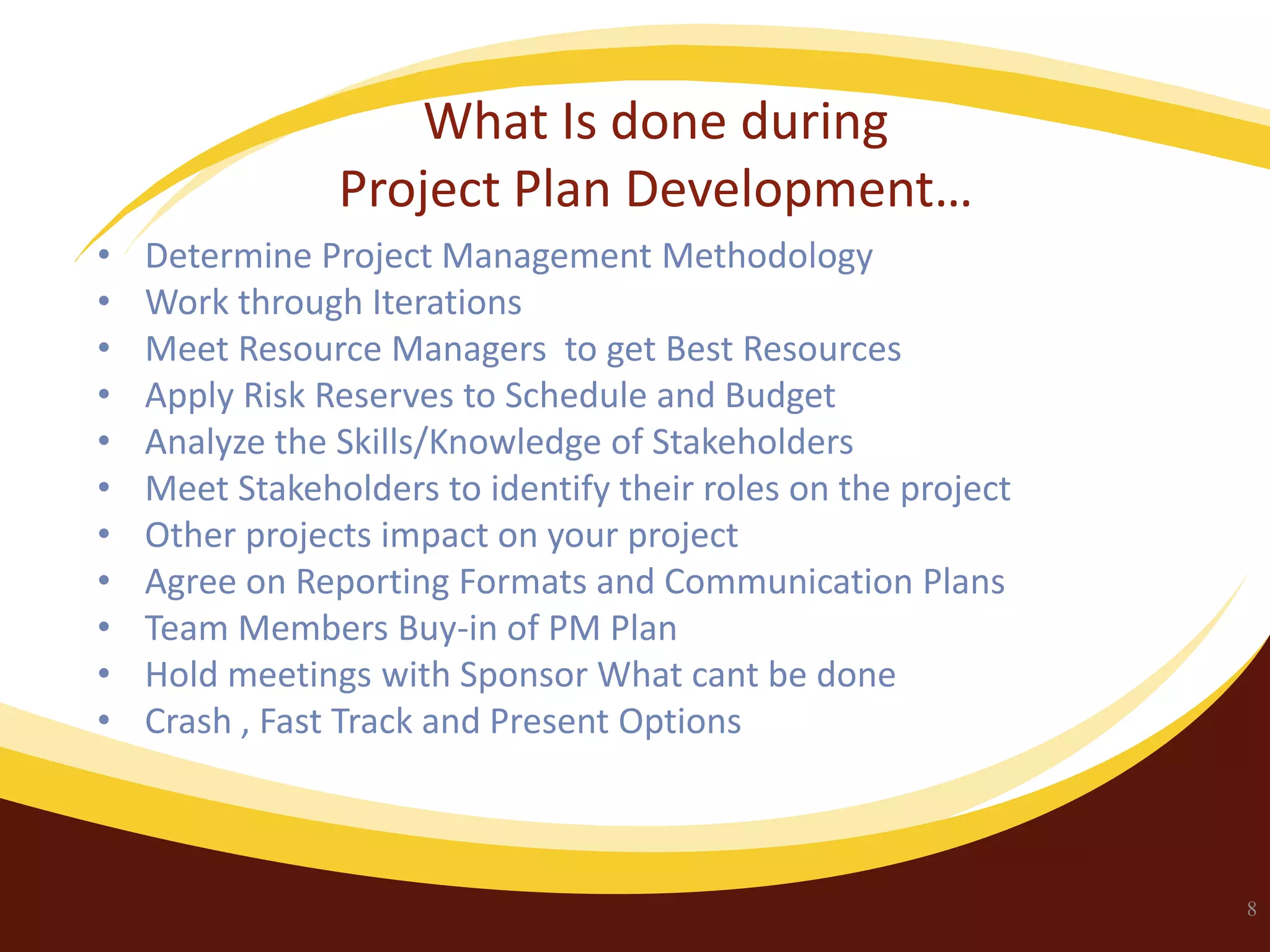 What Is done during
Project Plan Development…
•
•
•
•
•
•
•
•
•
•
•

Determine Project Management Methodology
Work through Iterations
Meet Resource Managers to get Best Resources
Apply Risk Reserves to Schedule and Budget
Analyze the Skills/Knowledge of Stakeholders
Meet Stakeholders to identify their roles on the project
Other projects impact on your project
Agree on Reporting Formats and Communication Plans
Team Members Buy-in of PM Plan
Hold meetings with Sponsor What cant be done
Crash , Fast Track and Present Options

8

 