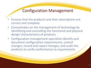 Configuration Management
• Ensures that the products and their descriptions are
correct and complete
• Concentrates on the management of technology by
identifying and controlling the functional and physical
design characteristics of products
• Configuration management specialists identify and
document configuration requirements, control
changes, record and report changes, and audit the
products to verify conformance to requirements

26

 