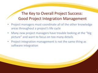 The Key to Overall Project Success:
Good Project Integration Management
• Project managers must coordinate all of the other knowledge
areas throughout a project’s life cycle
• Many new project managers have trouble looking at the “big
picture” and want to focus on too many details
• Project integration management is not the same thing as
software integration

3

 