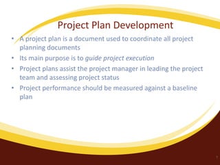 Project Plan Development
• A project plan is a document used to coordinate all project
planning documents
• Its main purpose is to guide project execution
• Project plans assist the project manager in leading the project
team and assessing project status
• Project performance should be measured against a baseline
plan

7

 
