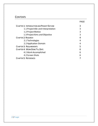 2 | P a g e
CONTENTS
PAGE
CHAPTER 1: INTRODUCTION ANDPROJECT OUTLINE 3
1.1 Projecttitle and Interpretation 3
1.2 ProjectMotive 3
1.3 ProjectAims and Objective 3
CHAPTER 2: RESEARCH 4
2.1 Technologies 4
2.2 Application Domain 4
CHAPTER 3: REQUIREMENTS 5
CHAPTER 4: WORK DONE TILL DATE 6
4.1 Work Accomplished 6
4.2 Screen Shots 6
CHAPTER 5: REFERENCES 7
 