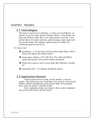 4 | P a g e
CHAPTER 2 RESEARCH
2.1 Technologies
This project is based on java technology, so various java based libraries are
analyzed in order to achieve intrusion detection function. Some libraries like
Jpcap and JNetPcap, which allows us to capture packet in real time. It also
provides library for network protocols, packet decoding, remote capture and
also provides features like dumping captured packet to an offline file,
transmitting packet no network etc.
 Library Used
 Jpcap library:- is an open source network packet capture library which is
based on the libpcap and winpcap lirearies .
 Jpcap captures Ethernet, TCP, UDP, IPv4, IPv6, ARP and ICMPv4
packets and analyzed each’s packet’s header and payload.
 Packet class in jpcap is used to access packet field information and data.
[1]
 JpcapCaptor class :- for capturing and filtering packets.
2.2 Application Domain
Captures packet from the specific network interface on the host
machine. Host based system runs on individual host or device on the network.
Monitors inbound and outbound packets network traffic for the particular
device only (core domain is network security).
[Note: Application domain may change by final product complication
(may go form host based to network based)]
 